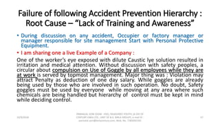 Failure of following Accident Prevention Hierarchy :
Root Cause – “Lack of Training and Awareness”
• During discussion on any accident, Occupier or factory manager or
manager responsible for site management Start with Personal Protective
Equipment.
• I am sharing one a live Example of a Company :
One of the worker’s eye exposed with dilute Caustic lye solution resulted in
irritation and medical attention. Without discussion with safety peoples, a
circular about compulsion on Use of Goggle by all employees while they are
at work is served by topmost management. Major thing was : Violation may
attract Penalty as deduction of one day salary. While goggles are already
being used by those who are involved in such operation. No doubt, Safety
goggles must be used by everyone while moving at any area where such
chemicals are being handled but hierarchy of control must be kept in mind
while deciding control.
10/9/2018
PANNALAL SONI (DGM - HSE), RAJASHREE POLYFIL (A DIV OF
CENTURY ENKA LTD., UNIT OF B.K. BIRLA GROUP), e-mail ID :
pannalal.soni@birlacentury.com, Mob. No. 7285092192
57
 