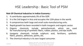 HSE Leadership : Basic Tool of PSM
Role Of Chemical Industries In Indian Economy :
1. It contributes approximately 3% of the GDP.
2. It is the 3rd largest in Asia and occupies the 12th place in the world.
3. It compromises both large and small scale manufacturing units.
4. Rapid growth has been recorded in both inorganic and organic sector.
5. Organic chemicals include petrochemicals which are used
for manufacturing of synthetic fibers, rubber, plastics, and dye stuffs.
6. Inorganic chemicals include sulphuric acid, fertilizers, synthetic
fibers, plastics, adhesives, paints, etc.
7. The chemical industry is its own largest consumer.
10/9/2018
PANNALAL SONI (DGM - HSE), RAJASHREE POLYFIL (A DIV OF
CENTURY ENKA LTD., UNIT OF B.K. BIRLA GROUP), e-mail ID :
pannalal.soni@birlacentury.com, Mob. No. 7285092192
60
 