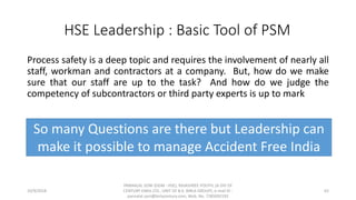 Process safety is a deep topic and requires the involvement of nearly all
staff, workman and contractors at a company. But, how do we make
sure that our staff are up to the task? And how do we judge the
competency of subcontractors or third party experts is up to mark
10/9/2018
PANNALAL SONI (DGM - HSE), RAJASHREE POLYFIL (A DIV OF
CENTURY ENKA LTD., UNIT OF B.K. BIRLA GROUP), e-mail ID :
pannalal.soni@birlacentury.com, Mob. No. 7285092192
62
HSE Leadership : Basic Tool of PSM
So many Questions are there but Leadership can
make it possible to manage Accident Free India
 