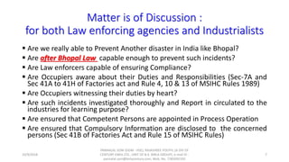 Matter is of Discussion :
for both Law enforcing agencies and Industrialists
 Are we really able to Prevent Another disaster in India like Bhopal?
 Are after Bhopal Law capable enough to prevent such incidents?
 Are Law enforcers capable of ensuring Compliance?
 Are Occupiers aware about their Duties and Responsibilities (Sec-7A and
Sec 41A to 41H of Factories act and Rule 4, 10 & 13 of MSIHC Rules 1989)
 Are Occupiers witnessing their duties by heart?
 Are such incidents investigated thoroughly and Report in circulated to the
industries for learning purpose?
 Are ensured that Competent Persons are appointed in Process Operation
 Are ensured that Compulsory Information are disclosed to the concerned
persons (Sec 41B of Factories Act and Rule 15 of MSIHC Rules)
10/9/2018
PANNALAL SONI (DGM - HSE), RAJASHREE POLYFIL (A DIV OF
CENTURY ENKA LTD., UNIT OF B.K. BIRLA GROUP), e-mail ID :
pannalal.soni@birlacentury.com, Mob. No. 7285092192
7
 