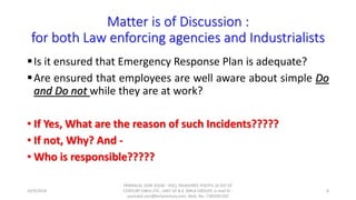Matter is of Discussion :
for both Law enforcing agencies and Industrialists
Is it ensured that Emergency Response Plan is adequate?
Are ensured that employees are well aware about simple Do
and Do not while they are at work?
• If Yes, What are the reason of such Incidents?????
• If not, Why? And -
• Who is responsible?????
10/9/2018
PANNALAL SONI (DGM - HSE), RAJASHREE POLYFIL (A DIV OF
CENTURY ENKA LTD., UNIT OF B.K. BIRLA GROUP), e-mail ID :
pannalal.soni@birlacentury.com, Mob. No. 7285092192
8
 