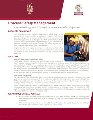Process Safety Management
                                            A systematic approach to major accident hazard management
                         BUSINESS CHALLENGE
                                            From time to time, major accidents happen due to a lack of care in the
                                            development of equipment codes as well as an increased need in plant
                                            designer and operator expertise. Furthermore, many companies face
                                            major challenges related to the speed at which operations have to be
                                            installed, the manpower downsizing often required, the environmental
                                            pressures which may cause process changes, the ageing of plant, and in
                                            some cases the acquisition of other company sites.
                                            Despite all the challenges, a company must ensure that safety
                                            management is adequate and (if possible) compatible between one site
                                            and another so that performance standards can be established and
                                            maintained.

                         SOLUTION
                                                                                (PSM
                                            What is Process Safety Management (PSM)?
                                            PSM is a part of safety management, which focuses on the concerns of
                                            major hazards impacting safety, environmental damage and business losses. Oil & Gas companies are
                                            significant users of PSM methods, particularly where there are hazardous processes or large inventories of
                                            flammable or toxic materials. Regulators expect operators of volatile plants to implement measures to ensure
                                            that their plants are operated and maintained in a safe manner. PSM techniques are numerous - from process
                                            screening and concept selection, through hazard identification, consequence evaluation, risk assessment,
                                            ALARP study, pre start-up action response auditing, to inspection and auditing during operation.
                                            What are the key benefits?
                                                          key
                                            The major aim of PSM is to develop plant systems and procedures to prevent unwanted releases, which may
                                            ignite and cause toxic impacts, local fires, or explosions in plants - effecting nearby communities. In addition,
                                            PSM can also address issues related to the Operability, Productivity, Stability, and Quality output of processes,
                                            leading to the specification of safeguards against undesirable events.
                                            Proper safety management results in reduced exposure to lawsuits, penalties, public liability claims, and hikes
                                            in insurance premiums. Other intangible benefits include retention of corporate image. The principles of PSM
                                            apply throughout the lifecycle of a plant or installation to ensure that the facilities can be managed safely and
                                            achieve acceptable levels of business risk overall.

                         WHY CHOOSE BUREAU VERITAS?
                                                    ●   Bureau Veritas is a widely recognized world leader in many of the elements of PSM and with its growth
                                                        over the last decade, now offers PSM technologies to cover the needs of typical oil and gas industry
                                                        operations.
                                                    ●   With over 8 technical centers and over 200 offices throughout the world, Bureau Veritas staff can
                                                        deliver PSM to clients on a local basis, optimizing project offers.




Brochure_Process Safety Management_REV:1_06.07.10
 