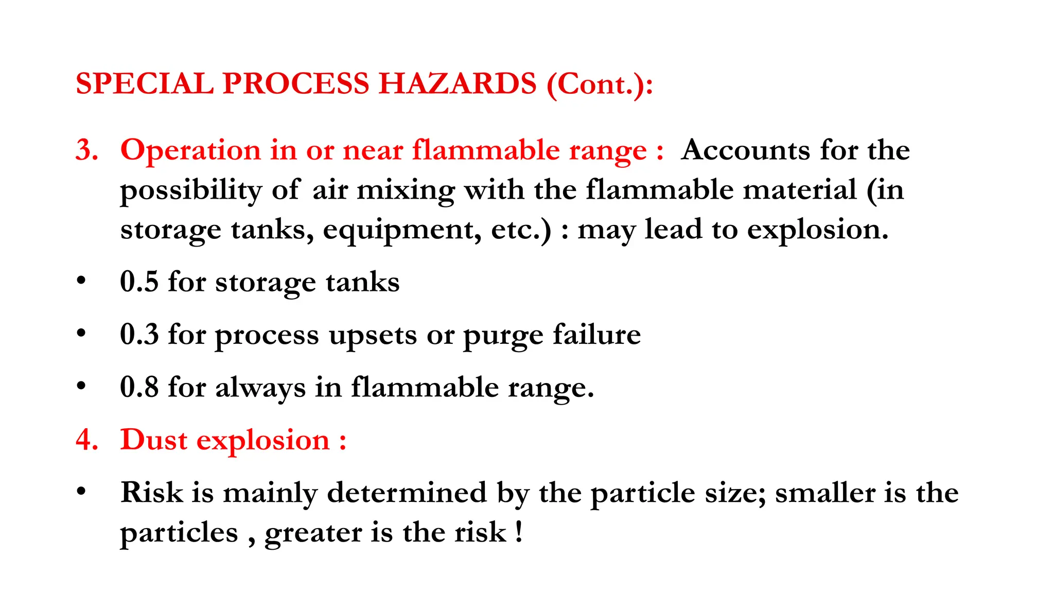 SPECIAL PROCESS HAZARDS (Cont.):
3. Operation in or near flammable range : Accounts for the
possibility of air mixing with the flammable material (in
storage tanks, equipment, etc.) : may lead to explosion.
• 0.5 for storage tanks
• 0.3 for process upsets or purge failure
• 0.8 for always in flammable range.
4. Dust explosion :
• Risk is mainly determined by the particle size; smaller is the
particles , greater is the risk !
 