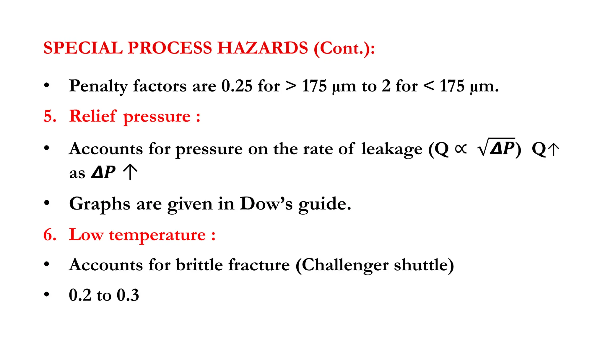 SPECIAL PROCESS HAZARDS (Cont.):
• Penalty factors are 0.25 for > 175 µm to 2 for < 175 µm.
5. Relief pressure :
• Accounts for pressure on the rate of leakage (Q ∝ 𝞓𝑷) Q↑
as 𝞓𝑷 ↑
• Graphs are given in Dow’s guide.
6. Low temperature :
• Accounts for brittle fracture (Challenger shuttle)
• 0.2 to 0.3
 