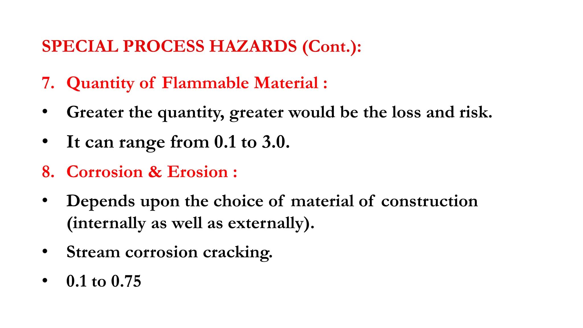 SPECIAL PROCESS HAZARDS (Cont.):
7. Quantity of Flammable Material :
• Greater the quantity, greater would be the loss and risk.
• It can range from 0.1 to 3.0.
8. Corrosion & Erosion :
• Depends upon the choice of material of construction
(internally as well as externally).
• Stream corrosion cracking.
• 0.1 to 0.75
 