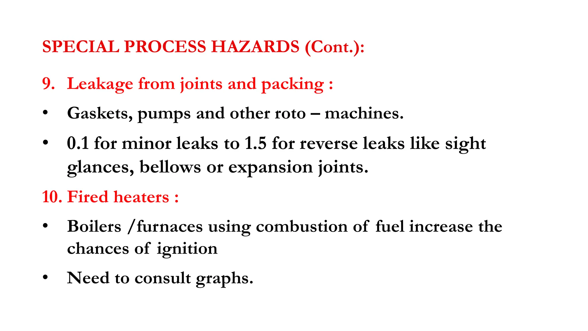 SPECIAL PROCESS HAZARDS (Cont.):
9. Leakage from joints and packing :
• Gaskets, pumps and other roto – machines.
• 0.1 for minor leaks to 1.5 for reverse leaks like sight
glances, bellows or expansion joints.
10. Fired heaters :
• Boilers /furnaces using combustion of fuel increase the
chances of ignition
• Need to consult graphs.
 