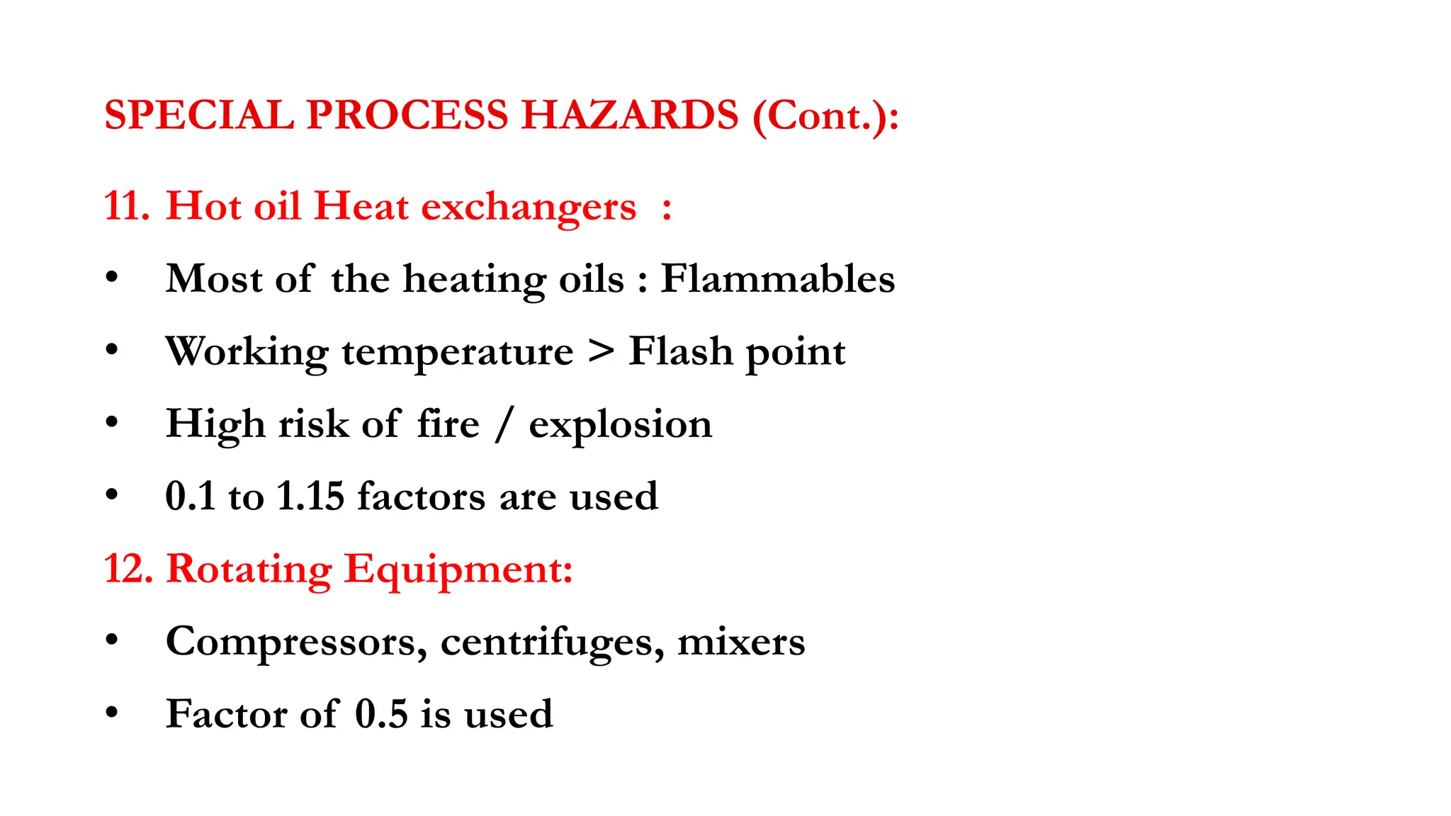 SPECIAL PROCESS HAZARDS (Cont.):
11. Hot oil Heat exchangers :
• Most of the heating oils : Flammables
• Working temperature > Flash point
• High risk of fire / explosion
• 0.1 to 1.15 factors are used
12. Rotating Equipment:
• Compressors, centrifuges, mixers
• Factor of 0.5 is used
 