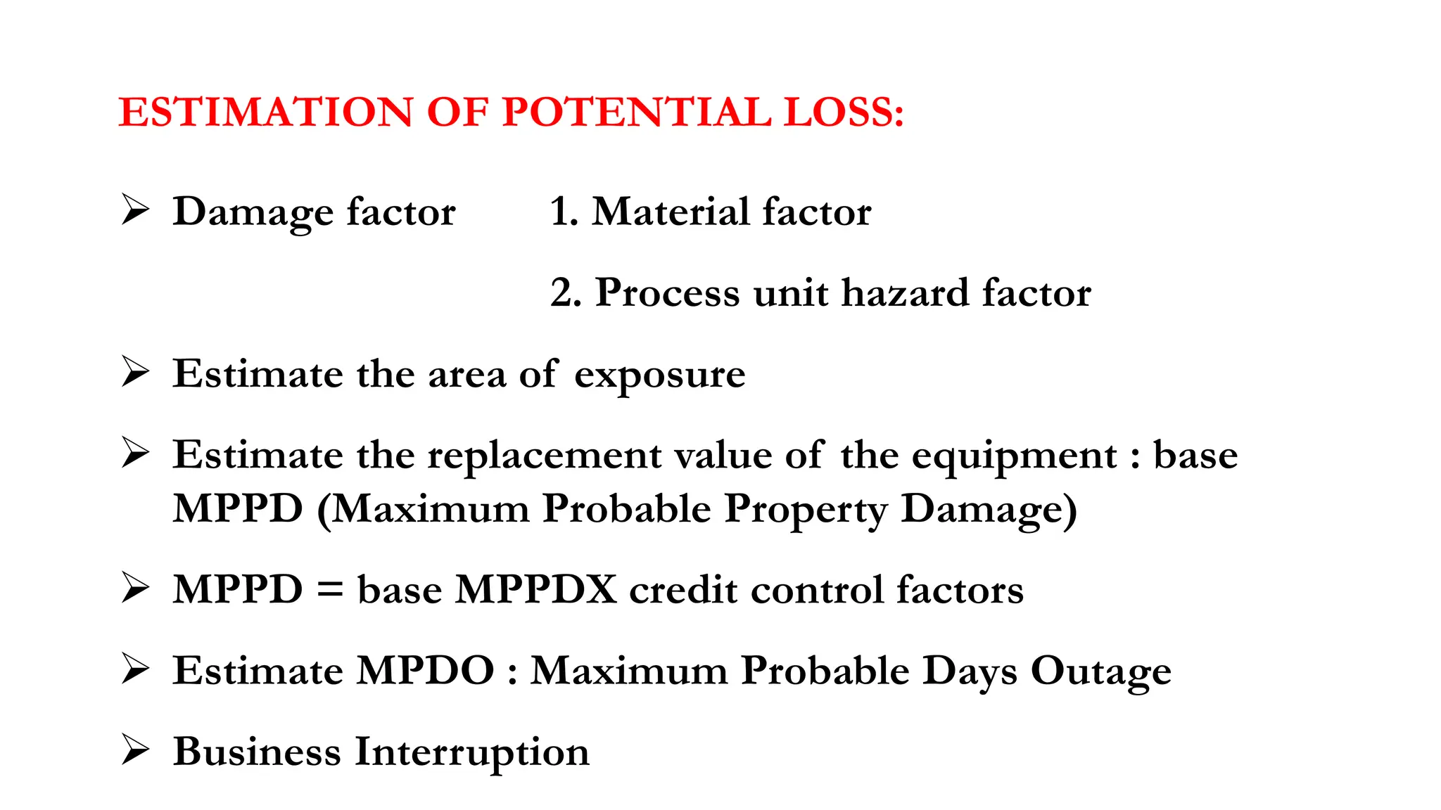 ESTIMATION OF POTENTIAL LOSS:
➢ Damage factor 1. Material factor
2. Process unit hazard factor
➢ Estimate the area of exposure
➢ Estimate the replacement value of the equipment : base
MPPD (Maximum Probable Property Damage)
➢ MPPD = base MPPDX credit control factors
➢ Estimate MPDO : Maximum Probable Days Outage
➢ Business Interruption
 