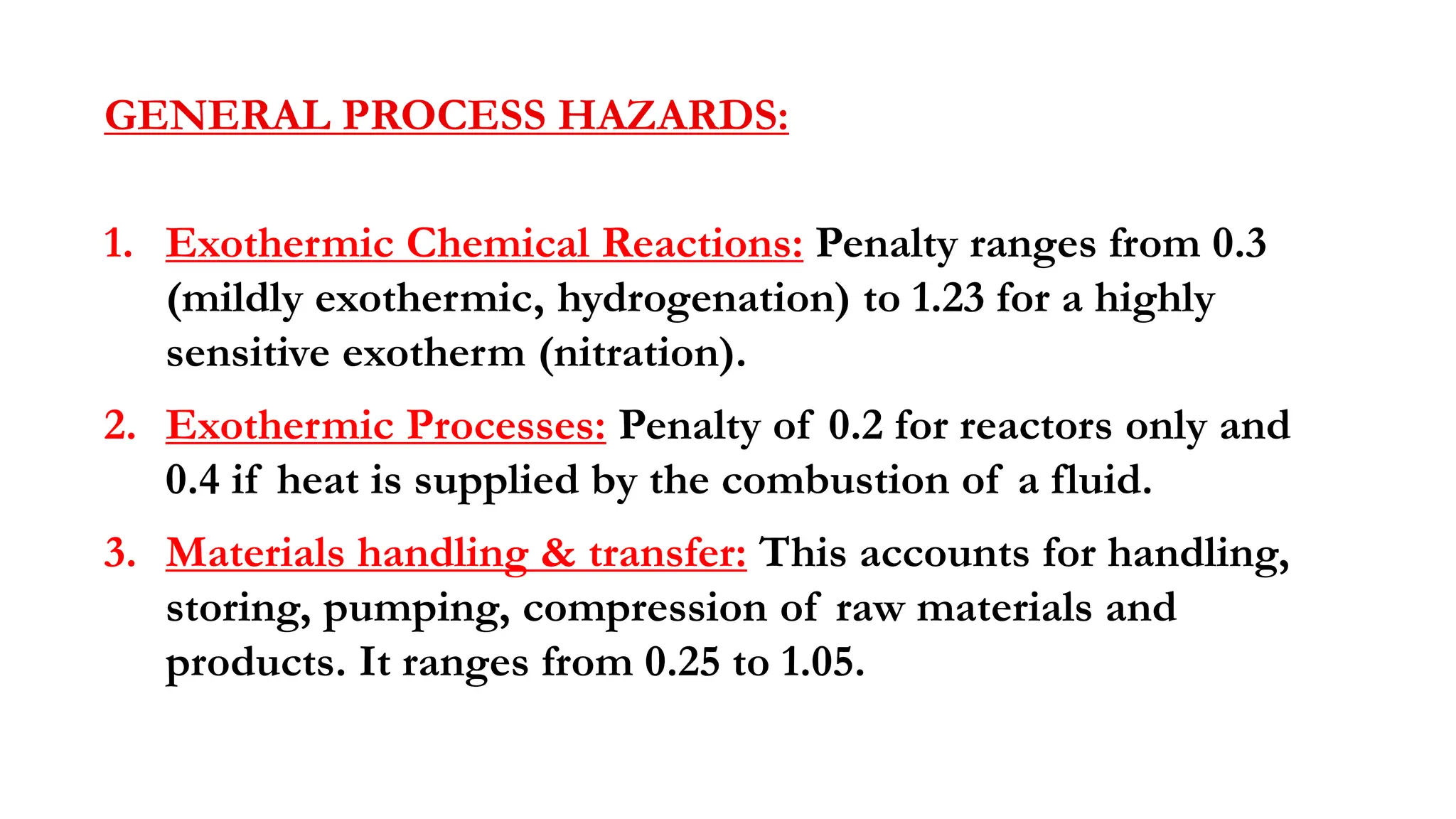 GENERAL PROCESS HAZARDS:
1. Exothermic Chemical Reactions: Penalty ranges from 0.3
(mildly exothermic, hydrogenation) to 1.23 for a highly
sensitive exotherm (nitration).
2. Exothermic Processes: Penalty of 0.2 for reactors only and
0.4 if heat is supplied by the combustion of a fluid.
3. Materials handling & transfer: This accounts for handling,
storing, pumping, compression of raw materials and
products. It ranges from 0.25 to 1.05.
 