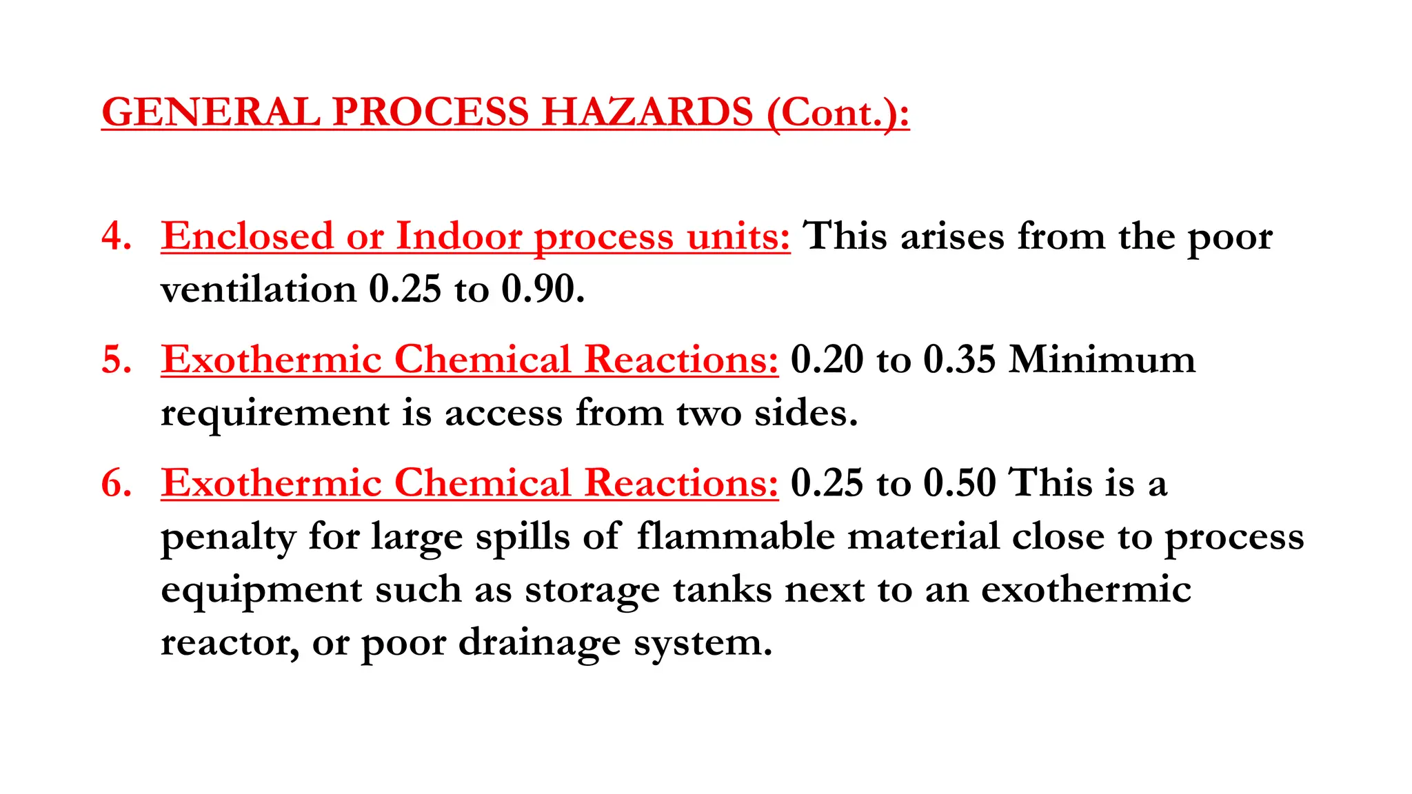 GENERAL PROCESS HAZARDS (Cont.):
4. Enclosed or Indoor process units: This arises from the poor
ventilation 0.25 to 0.90.
5. Exothermic Chemical Reactions: 0.20 to 0.35 Minimum
requirement is access from two sides.
6. Exothermic Chemical Reactions: 0.25 to 0.50 This is a
penalty for large spills of flammable material close to process
equipment such as storage tanks next to an exothermic
reactor, or poor drainage system.
 