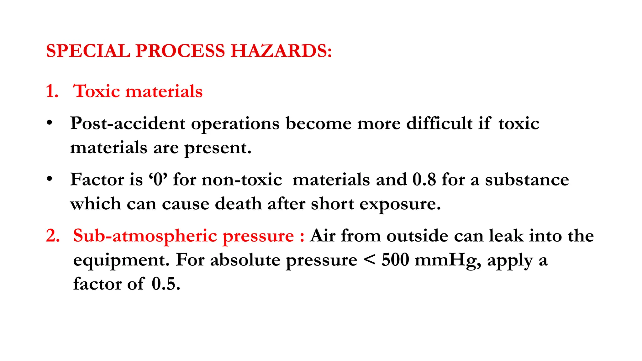 SPECIAL PROCESS HAZARDS:
1. Toxic materials
• Post-accident operations become more difficult if toxic
materials are present.
• Factor is ‘0’ for non-toxic materials and 0.8 for a substance
which can cause death after short exposure.
2. Sub-atmospheric pressure : Air from outside can leak into the
equipment. For absolute pressure < 500 mmHg, apply a
factor of 0.5.
 