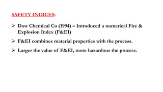 SAFETY INDICES:
➢ Dow Chemical Co (1994) – Introduced a numerical Fire &
Explosion Index (F&EI)
➢ F&EI combines material properties with the process.
➢ Larger the value of F&EI, more hazardous the process.
 