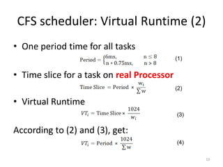 CFS scheduler: Virtual Runtime (2)
• One period time for all tasks
(1)

• Time slice for a task on real Processor
(2)

• Virtual Runtime
(3)

According to (2) and (3), get:
(4)
13

 