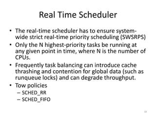 Real Time Scheduler
• The real-time scheduler has to ensure systemwide strict real-time priority scheduling (SWSRPS)
• Only the N highest-priority tasks be running at
any given point in time, where N is the number of
CPUs.
• Frequently task balancing can introduce cache
thrashing and contention for global data (such as
runqueue locks) and can degrade throughput.
• Tow policies
– SCHED_RR
– SCHED_FIFO
18

 
