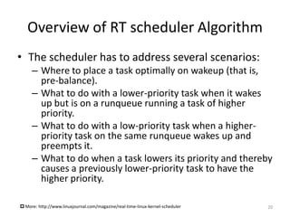 Overview of RT scheduler Algorithm
• The scheduler has to address several scenarios:
– Where to place a task optimally on wakeup (that is,
pre-balance).
– What to do with a lower-priority task when it wakes
up but is on a runqueue running a task of higher
priority.
– What to do with a low-priority task when a higherpriority task on the same runqueue wakes up and
preempts it.
– What to do when a task lowers its priority and thereby
causes a previously lower-priority task to have the
higher priority.
 More: http://www.linuxjournal.com/magazine/real-time-linux-kernel-scheduler

20

 