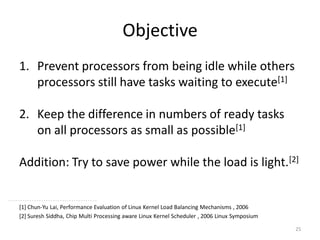 Objective
1. Prevent processors from being idle while others
processors still have tasks waiting to execute[1]
2. Keep the difference in numbers of ready tasks
on all processors as small as possible[1]
Addition: Try to save power while the load is light.[2]

[1] Chun-Yu Lai, Performance Evaluation of Linux Kernel Load Balancing Mechanisms , 2006
[2] Suresh Siddha, Chip Multi Processing aware Linux Kernel Scheduler , 2006 Linux Symposium
25

 