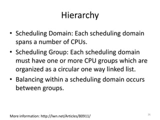 Hierarchy
• Scheduling Domain: Each scheduling domain
spans a number of CPUs.
• Scheduling Group: Each scheduling domain
must have one or more CPU groups which are
organized as a circular one way linked list.
• Balancing within a scheduling domain occurs
between groups.

More information: http://lwn.net/Articles/80911/

26

 