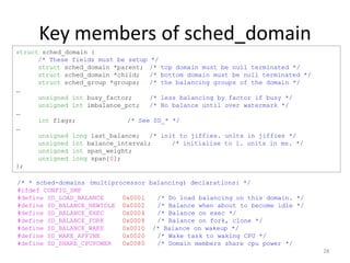Key members of sched_domain
struct sched_domain {
/* These fields must be setup */
struct sched_domain *parent; /* top domain must be null terminated */
struct sched_domain *child;
/* bottom domain must be null terminated */
struct sched_group *groups;
/* the balancing groups of the domain */
…
unsigned int busy_factor;
/* less balancing by factor if busy */
unsigned int imbalance_pct;
/* No balance until over watermark */
…
int flags;
/* See SD_* */
…
unsigned long last_balance;
/* init to jiffies. units in jiffies */
unsigned int balance_interval;
/* initialise to 1. units in ms. */
unsigned int span_weight;
unsigned long span[0];
};
/* * sched-domains (multiprocessor balancing) declarations: */
#ifdef CONFIG_SMP
#define SD_LOAD_BALANCE
0x0001
/* Do load balancing on this domain. */
#define SD_BALANCE_NEWIDLE 0x0002
/* Balance when about to become idle */
#define SD_BALANCE_EXEC
0x0004
/* Balance on exec */
#define SD_BALANCE_FORK
0x0008
/* Balance on fork, clone */
#define SD_BALANCE_WAKE
0x0010 /* Balance on wakeup */
#define SD_WAKE_AFFINE
0x0020
/* Wake task to waking CPU */
#define SD_SHARE_CPUPOWER
0x0080
/* Domain members share cpu power */
28

 