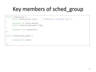 Key members of sched_group
struct sched_group {
struct sched_group *next;
/* Must be a circular list */
…
unsigned int group_weight;
struct sched_group_power *sgp;
…
unsigned long cpumask[0];
};
struct sched_group_power {
…
unsigned int power;
…
};

29

 