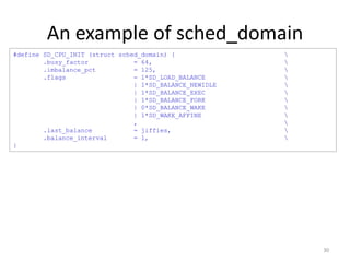An example of sched_domain
#define SD_CPU_INIT (struct sched_domain) {
.busy_factor
= 64,
.imbalance_pct
= 125,
.flags
= 1*SD_LOAD_BALANCE
| 1*SD_BALANCE_NEWIDLE
| 1*SD_BALANCE_EXEC
| 1*SD_BALANCE_FORK
| 0*SD_BALANCE_WAKE
| 1*SD_WAKE_AFFINE
,
.last_balance
= jiffies,
.balance_interval
= 1,
}














30

 