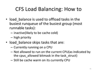 CFS Load Balancing: How to
• load_balance is used to offload tasks in the
busiest runqueue of the busiest group (most
runnable tasks):
– inactive(likely to be cache cold)
– high priority

• load_balance skips tasks that are:
– Currently running on a CPU
– Not allowed to run on the current CPU(as indicated by
the cpus_allowed bitmask in the task_struct)
– Still be cache warm on its currently CPU
31

 