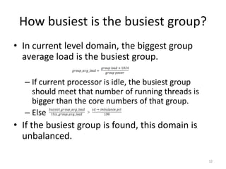 How busiest is the busiest group?
• In current level domain, the biggest group
average load is the busiest group.
– If current processor is idle, the busiest group
should meet that number of running threads is
bigger than the core numbers of that group.
– Else

• If the busiest group is found, this domain is
unbalanced.
32

 