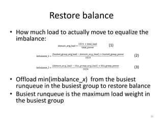 Restore balance
• How much load to actually move to equalize the
imbalance:
(1)
(2)
(3)

• Offload min(imbalance_x) from the busiest
runqueue in the busiest group to restore balance
• Busiest runqueue is the maximum load weight in
the busiest group
33

 