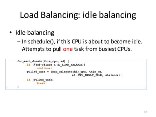 Load Balancing: idle balancing
• Idle balancing
– In schedule(), if this CPU is about to become idle.
Attempts to pull one task from busiest CPUs.
for_each_domain(this_cpu, sd) {
if (!(sd->flags & SD_LOAD_BALANCE))
continue;
pulled_task = load_balance(this_cpu, this_rq,
sd, CPU_NEWLY_IDLE, &balance);

if (pulled_task)
break;
}

34

 