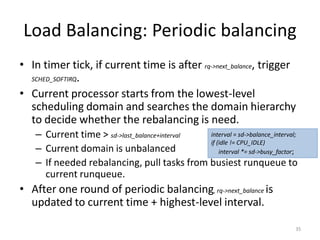 Load Balancing: Periodic balancing
• In timer tick, if current time is after rq->next_balance, trigger
SCHED_SOFTIRQ.
• Current processor starts from the lowest-level
scheduling domain and searches the domain hierarchy
to decide whether the rebalancing is need.
interval = sd->balance_interval;
– Current time > sd->last_balance+interval
if (idle != CPU_IDLE)
– Current domain is unbalanced
interval *= sd->busy_factor;
– If needed rebalancing, pull tasks from busiest runqueue to
current runqueue.

• After one round of periodic balancing, rq->next_balance is
updated to current time + highest-level interval.
35

 