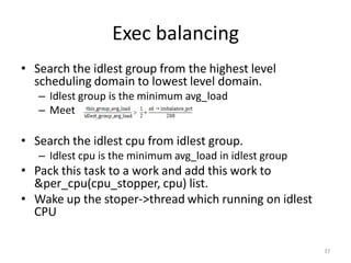 Exec balancing
• Search the idlest group from the highest level
scheduling domain to lowest level domain.
– Idlest group is the minimum avg_load
– Meet

• Search the idlest cpu from idlest group.
– Idlest cpu is the minimum avg_load in idlest group

• Pack this task to a work and add this work to
&per_cpu(cpu_stopper, cpu) list.
• Wake up the stoper->thread which running on idlest
CPU
37

 
