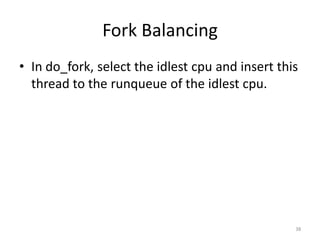 Fork Balancing
• In do_fork, select the idlest cpu and insert this
thread to the runqueue of the idlest cpu.

38

 