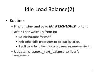 Idle Load Balance(2)
• Routine
– Find an ilber and send IPI_RESCHEDULE ipi to it
– After ilber wake up from ipi
• Do idle balance for itself
• Help other idle processors to do load balance.
• If pull tasks for other processor, send IPI_RESCHEDULE to it.

– Update nohz.next_next_balance to ilber’s
next_balance

41

 