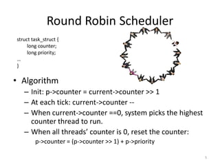 Round Robin Scheduler
struct task_struct {
long counter;
long priority;
…
}

• Algorithm
– Init: p->counter = current->counter >> 1
– At each tick: current->counter -– When current->counter ==0, system picks the highest
counter thread to run.
– When all threads’ counter is 0, reset the counter:
p->counter = (p->counter >> 1) + p->priority
5

 