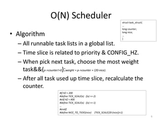 O(N) Scheduler
• Algorithm

struct task_struct{
…
long counter;
long nice;
…
}

– All runnable task lists in a global list.
– Time slice is related to priority & CONFIG_HZ.
– When pick next task, choose the most weight
task&&(p->counter!=0):weight = p->counter + (20-nice).
– After all task used up time slice, recalculate the
counter.
#if HZ < 200
#define TICK_SCALE(x) ((x) >> 2)
#elif HZ < 400
#define TICK_SCALE(x) ((x) >> 1)
…
#endif
#define NICE_TO_TICKS(nice) (TICK_SCALE(20-(nice))+1)

6

 