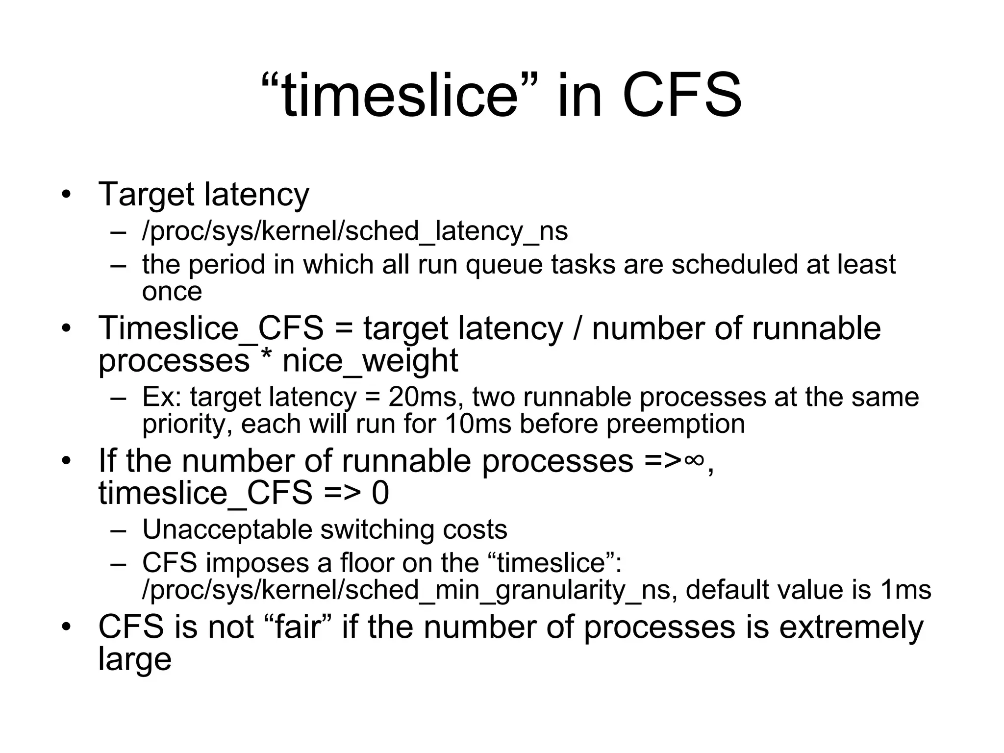 “timeslice” in CFS
• Target latency
– /proc/sys/kernel/sched_latency_ns
– the period in which all run queue tasks are scheduled at least
once
• Timeslice_CFS = target latency / number of runnable
processes * nice_weight
– Ex: target latency = 20ms, two runnable processes at the same
priority, each will run for 10ms before preemption
• If the number of runnable processes =>∞,
timeslice_CFS => 0
– Unacceptable switching costs
– CFS imposes a floor on the “timeslice”:
/proc/sys/kernel/sched_min_granularity_ns, default value is 1ms
• CFS is not “fair” if the number of processes is extremely
large
 
