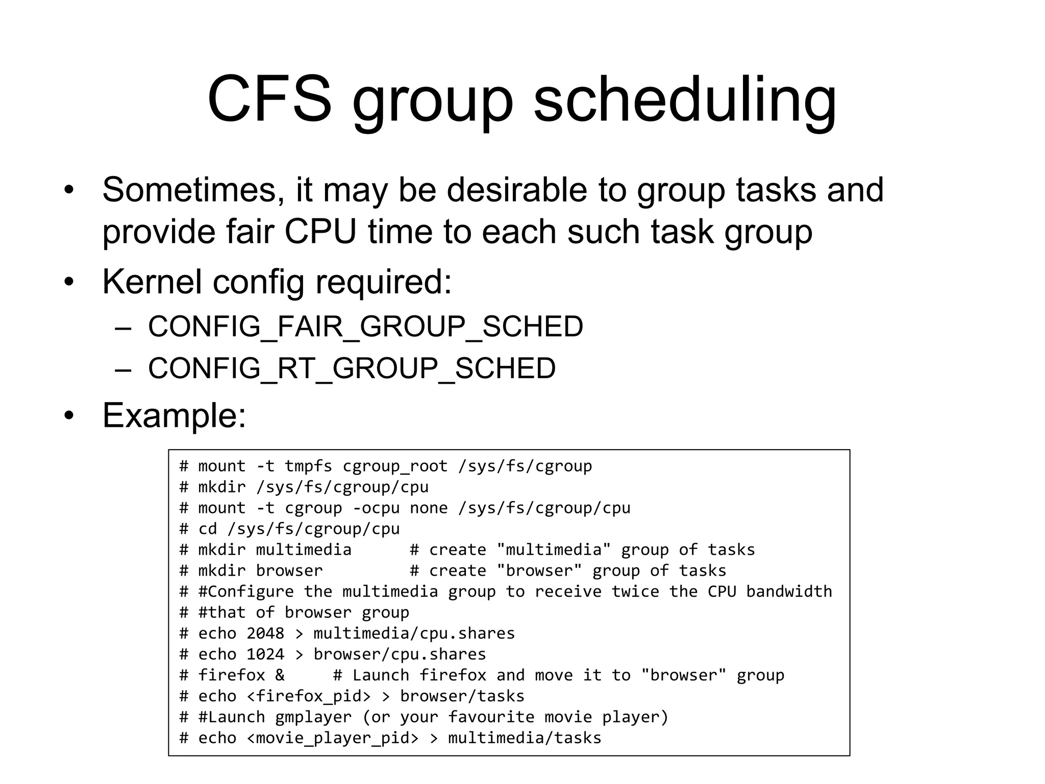 CFS group scheduling
• Sometimes, it may be desirable to group tasks and
provide fair CPU time to each such task group
• Kernel config required:
– CONFIG_FAIR_GROUP_SCHED
– CONFIG_RT_GROUP_SCHED
• Example:
# mount -t tmpfs cgroup_root /sys/fs/cgroup
# mkdir /sys/fs/cgroup/cpu
# mount -t cgroup -ocpu none /sys/fs/cgroup/cpu
# cd /sys/fs/cgroup/cpu
# mkdir multimedia # create "multimedia" group of tasks
# mkdir browser # create "browser" group of tasks
# #Configure the multimedia group to receive twice the CPU bandwidth
# #that of browser group
# echo 2048 > multimedia/cpu.shares
# echo 1024 > browser/cpu.shares
# firefox & # Launch firefox and move it to "browser" group
# echo <firefox_pid> > browser/tasks
# #Launch gmplayer (or your favourite movie player)
# echo <movie_player_pid> > multimedia/tasks
 