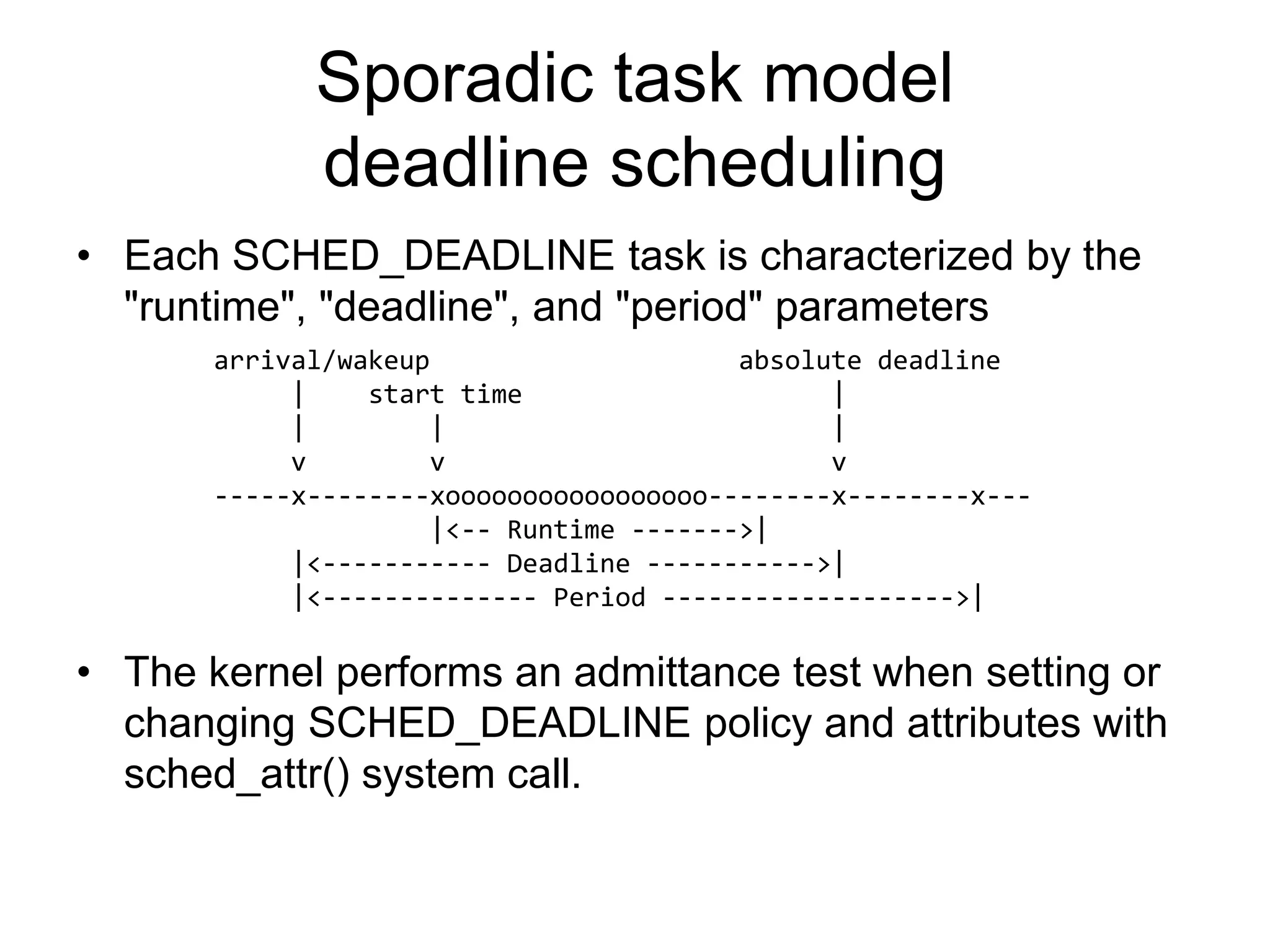 Sporadic task model
deadline scheduling
• Each SCHED_DEADLINE task is characterized by the
"runtime", "deadline", and "period" parameters
• The kernel performs an admittance test when setting or
changing SCHED_DEADLINE policy and attributes with
sched_attr() system call.
arrival/wakeup absolute deadline
| start time |
| | |
v v v
-----x--------xooooooooooooooooo--------x--------x---
|<-- Runtime ------->|
|<----------- Deadline ----------->|
|<-------------- Period ------------------->|
 