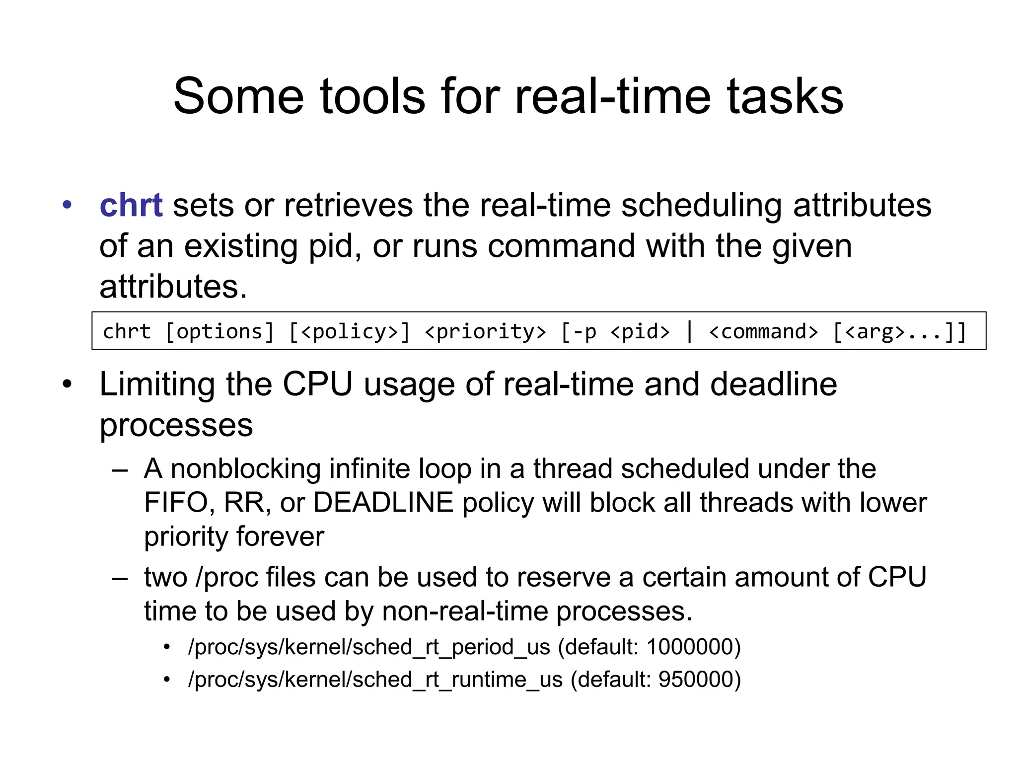 Some tools for real-time tasks
• chrt sets or retrieves the real-time scheduling attributes
of an existing pid, or runs command with the given
attributes.
• Limiting the CPU usage of real-time and deadline
processes
– A nonblocking infinite loop in a thread scheduled under the
FIFO, RR, or DEADLINE policy will block all threads with lower
priority forever
– two /proc files can be used to reserve a certain amount of CPU
time to be used by non-real-time processes.
• /proc/sys/kernel/sched_rt_period_us (default: 1000000)
• /proc/sys/kernel/sched_rt_runtime_us (default: 950000)
chrt [options] [<policy>] <priority> [-p <pid> | <command> [<arg>...]]
 