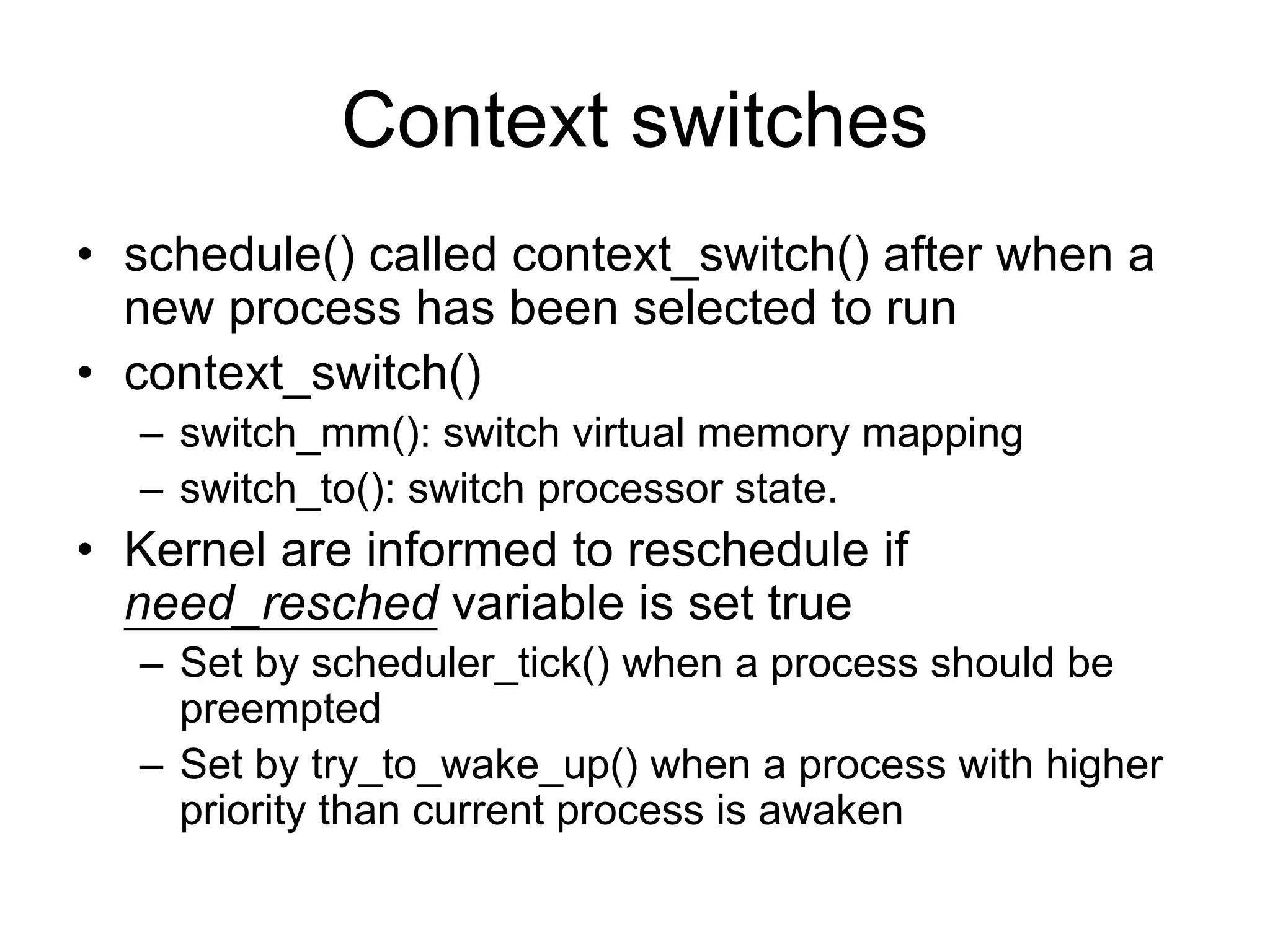 Context switches
• schedule() called context_switch() after when a
new process has been selected to run
• context_switch()
– switch_mm(): switch virtual memory mapping
– switch_to(): switch processor state.
• Kernel are informed to reschedule if
need_resched variable is set true
– Set by scheduler_tick() when a process should be
preempted
– Set by try_to_wake_up() when a process with higher
priority than current process is awaken
 