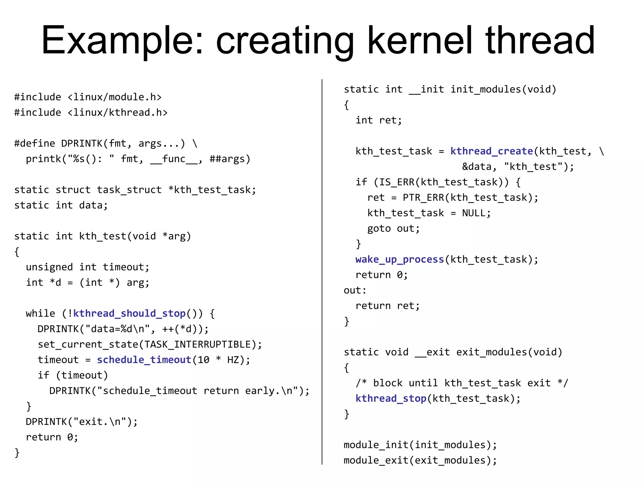 Example: creating kernel thread
#include <linux/module.h>
#include <linux/kthread.h>
#define DPRINTK(fmt, args...) 
printk("%s(): " fmt, __func__, ##args)
static struct task_struct *kth_test_task;
static int data;
static int kth_test(void *arg)
{
unsigned int timeout;
int *d = (int *) arg;
while (!kthread_should_stop()) {
DPRINTK("data=%dn", ++(*d));
set_current_state(TASK_INTERRUPTIBLE);
timeout = schedule_timeout(10 * HZ);
if (timeout)
DPRINTK("schedule_timeout return early.n");
}
DPRINTK("exit.n");
return 0;
}
static int __init init_modules(void)
{
int ret;
kth_test_task = kthread_create(kth_test, 
&data, "kth_test");
if (IS_ERR(kth_test_task)) {
ret = PTR_ERR(kth_test_task);
kth_test_task = NULL;
goto out;
}
wake_up_process(kth_test_task);
return 0;
out:
return ret;
}
static void __exit exit_modules(void)
{
/* block until kth_test_task exit */
kthread_stop(kth_test_task);
}
module_init(init_modules);
module_exit(exit_modules);
 