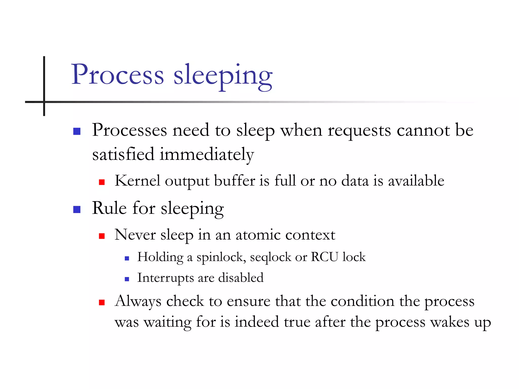 Process sleeping
 Processes need to sleep when requests cannot be
satisfied immediately
 Kernel output buffer is full or no data is available
 Rule for sleeping
 Never sleep in an atomic context
 Holding a spinlock, seqlock or RCU lock
 Interrupts are disabled
 Always check to ensure that the condition the process
was waiting for is indeed true after the process wakes up
 