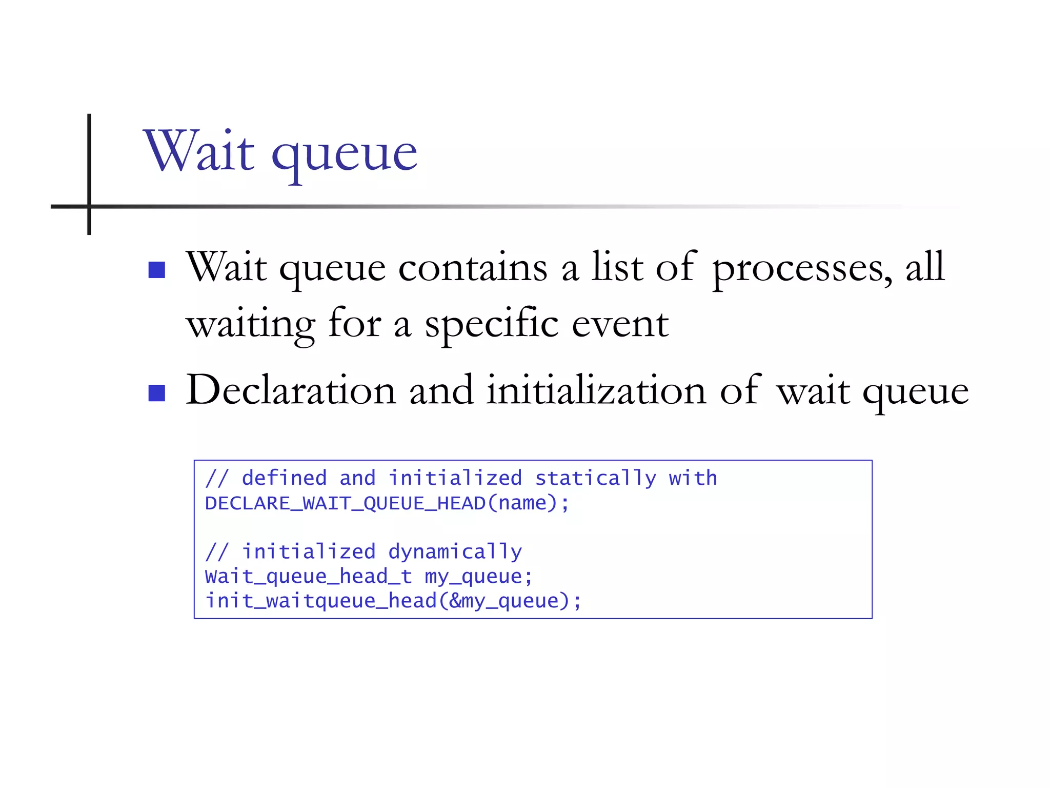 Wait queue
 Wait queue contains a list of processes, all
waiting for a specific event
 Declaration and initialization of wait queue
// defined and initialized statically with
DECLARE_WAIT_QUEUE_HEAD(name);
// initialized dynamically
Wait_queue_head_t my_queue;
init_waitqueue_head(&my_queue);
 