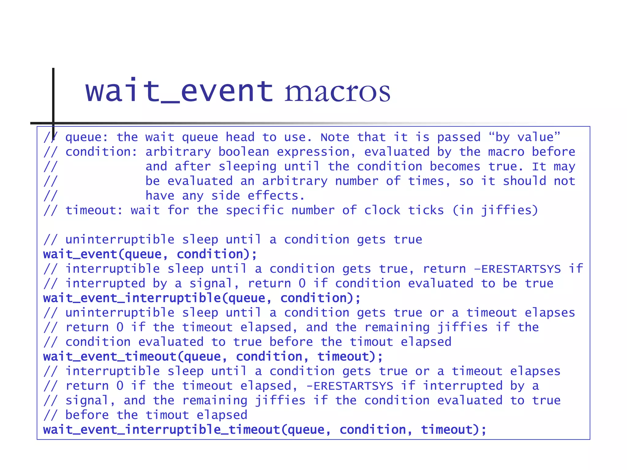wait_event macros
// queue: the wait queue head to use. Note that it is passed “by value”
// condition: arbitrary boolean expression, evaluated by the macro before
// and after sleeping until the condition becomes true. It may
// be evaluated an arbitrary number of times, so it should not
// have any side effects.
// timeout: wait for the specific number of clock ticks (in jiffies)
// uninterruptible sleep until a condition gets true
wait_event(queue, condition);
// interruptible sleep until a condition gets true, return –ERESTARTSYS if
// interrupted by a signal, return 0 if condition evaluated to be true
wait_event_interruptible(queue, condition);
// uninterruptible sleep until a condition gets true or a timeout elapses
// return 0 if the timeout elapsed, and the remaining jiffies if the
// condition evaluated to true before the timout elapsed
wait_event_timeout(queue, condition, timeout);
// interruptible sleep until a condition gets true or a timeout elapses
// return 0 if the timeout elapsed, -ERESTARTSYS if interrupted by a
// signal, and the remaining jiffies if the condition evaluated to true
// before the timout elapsed
wait_event_interruptible_timeout(queue, condition, timeout);
 