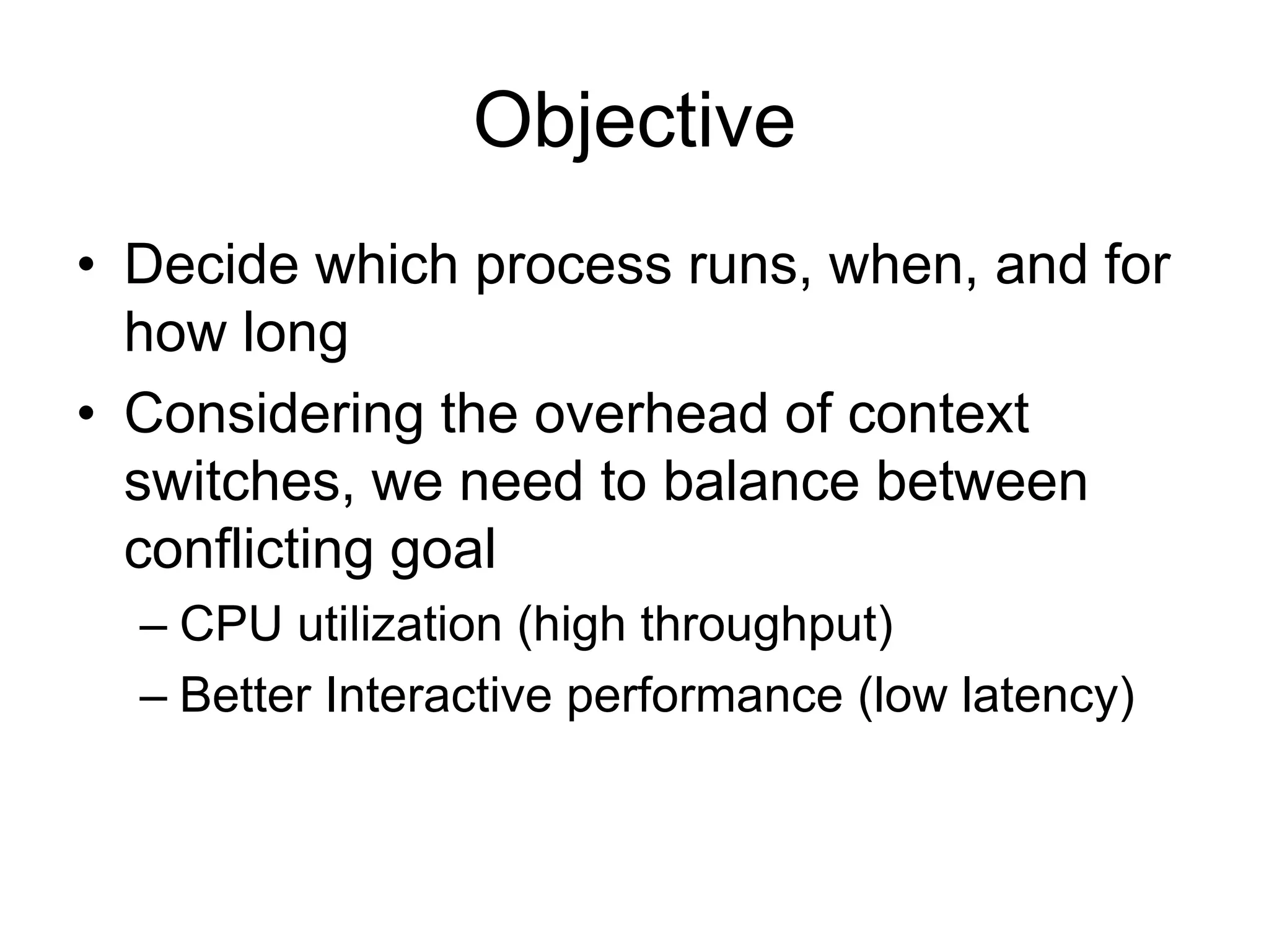 Objective
• Decide which process runs, when, and for
how long
• Considering the overhead of context
switches, we need to balance between
conflicting goal
– CPU utilization (high throughput)
– Better Interactive performance (low latency)
 
