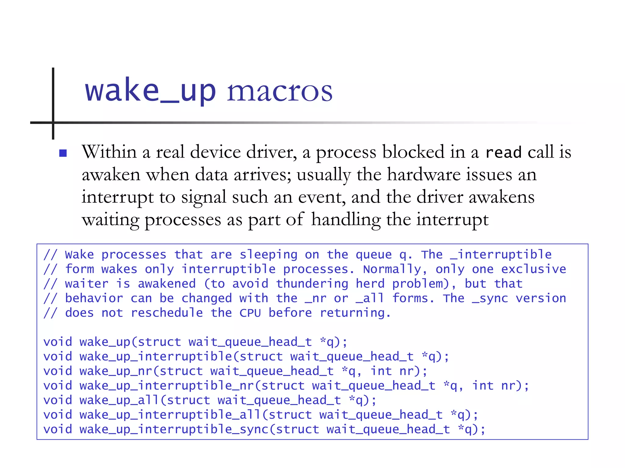 wake_up macros
// Wake processes that are sleeping on the queue q. The _interruptible
// form wakes only interruptible processes. Normally, only one exclusive
// waiter is awakened (to avoid thundering herd problem), but that
// behavior can be changed with the _nr or _all forms. The _sync version
// does not reschedule the CPU before returning.
void wake_up(struct wait_queue_head_t *q);
void wake_up_interruptible(struct wait_queue_head_t *q);
void wake_up_nr(struct wait_queue_head_t *q, int nr);
void wake_up_interruptible_nr(struct wait_queue_head_t *q, int nr);
void wake_up_all(struct wait_queue_head_t *q);
void wake_up_interruptible_all(struct wait_queue_head_t *q);
void wake_up_interruptible_sync(struct wait_queue_head_t *q);
 Within a real device driver, a process blocked in a read call is
awaken when data arrives; usually the hardware issues an
interrupt to signal such an event, and the driver awakens
waiting processes as part of handling the interrupt
 