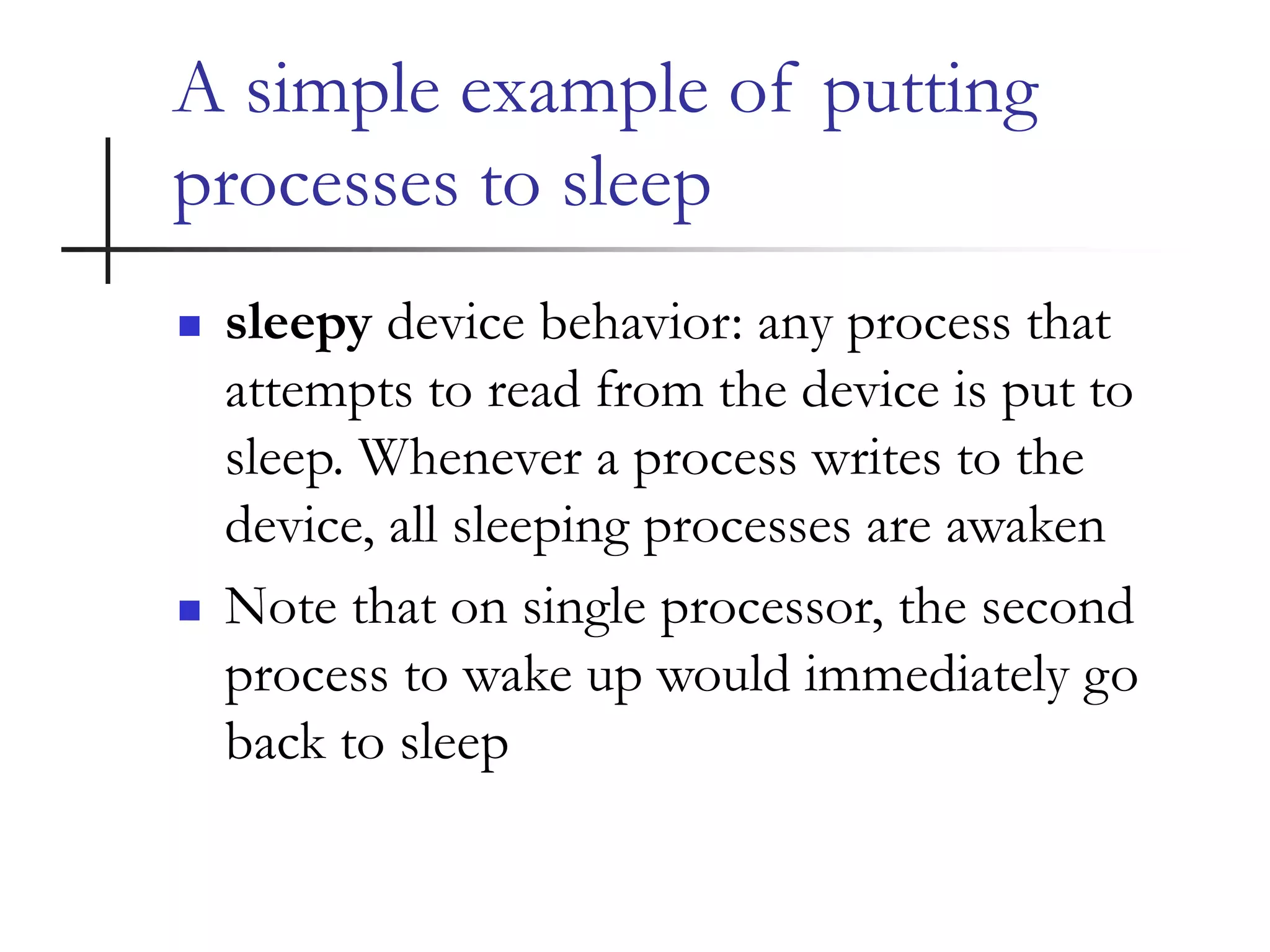 A simple example of putting
processes to sleep
 sleepy device behavior: any process that
attempts to read from the device is put to
sleep. Whenever a process writes to the
device, all sleeping processes are awaken
 Note that on single processor, the second
process to wake up would immediately go
back to sleep
 