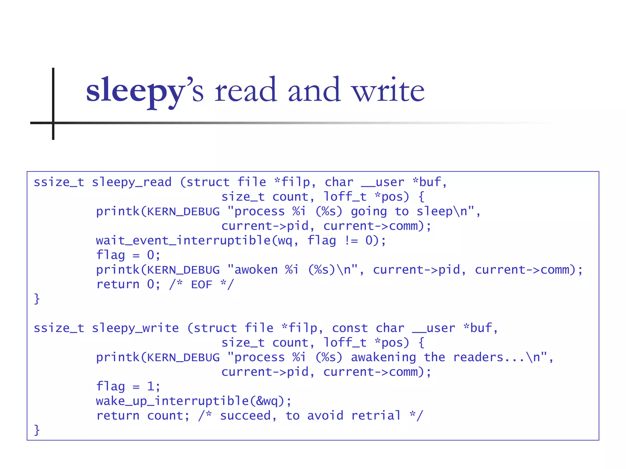 sleepy’s read and write
ssize_t sleepy_read (struct file *filp, char __user *buf,
size_t count, loff_t *pos) {
printk(KERN_DEBUG "process %i (%s) going to sleepn",
current->pid, current->comm);
wait_event_interruptible(wq, flag != 0);
flag = 0;
printk(KERN_DEBUG "awoken %i (%s)n", current->pid, current->comm);
return 0; /* EOF */
}
ssize_t sleepy_write (struct file *filp, const char __user *buf,
size_t count, loff_t *pos) {
printk(KERN_DEBUG "process %i (%s) awakening the readers...n",
current->pid, current->comm);
flag = 1;
wake_up_interruptible(&wq);
return count; /* succeed, to avoid retrial */
}
 