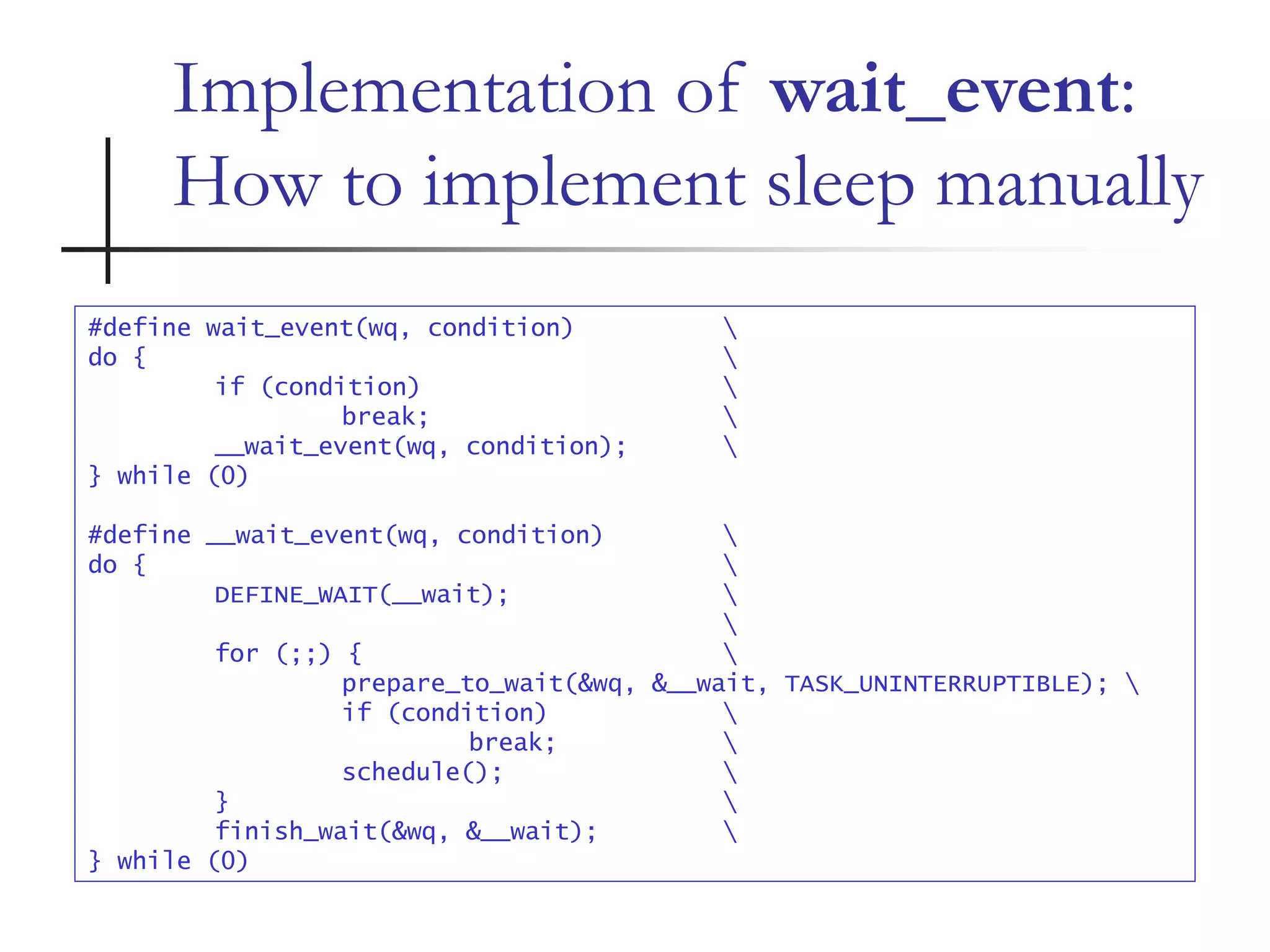Implementation of wait_event:
How to implement sleep manually
#define wait_event(wq, condition) 
do { 
if (condition) 
break; 
__wait_event(wq, condition); 
} while (0)
#define __wait_event(wq, condition) 
do { 
DEFINE_WAIT(__wait); 

for (;;) { 
prepare_to_wait(&wq, &__wait, TASK_UNINTERRUPTIBLE); 
if (condition) 
break; 
schedule(); 
} 
finish_wait(&wq, &__wait); 
} while (0)
 