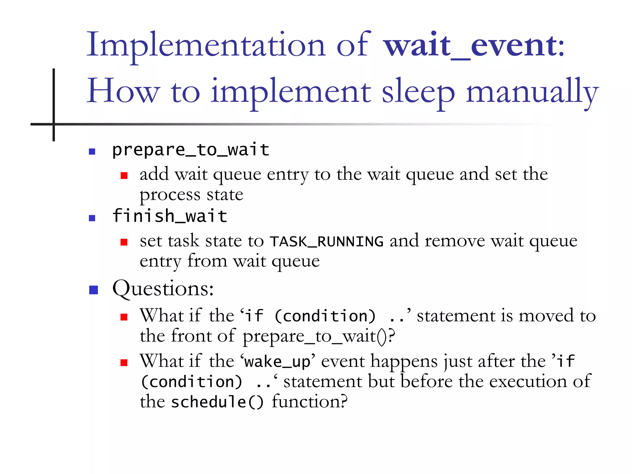 Implementation of wait_event:
How to implement sleep manually
 prepare_to_wait
 add wait queue entry to the wait queue and set the
process state
 finish_wait
 set task state to TASK_RUNNING and remove wait queue
entry from wait queue
 Questions:
 What if the ‘if (condition) ..’ statement is moved to
the front of prepare_to_wait()?
 What if the ‘wake_up’ event happens just after the ’if
(condition) ..‘ statement but before the execution of
the schedule() function?
 
