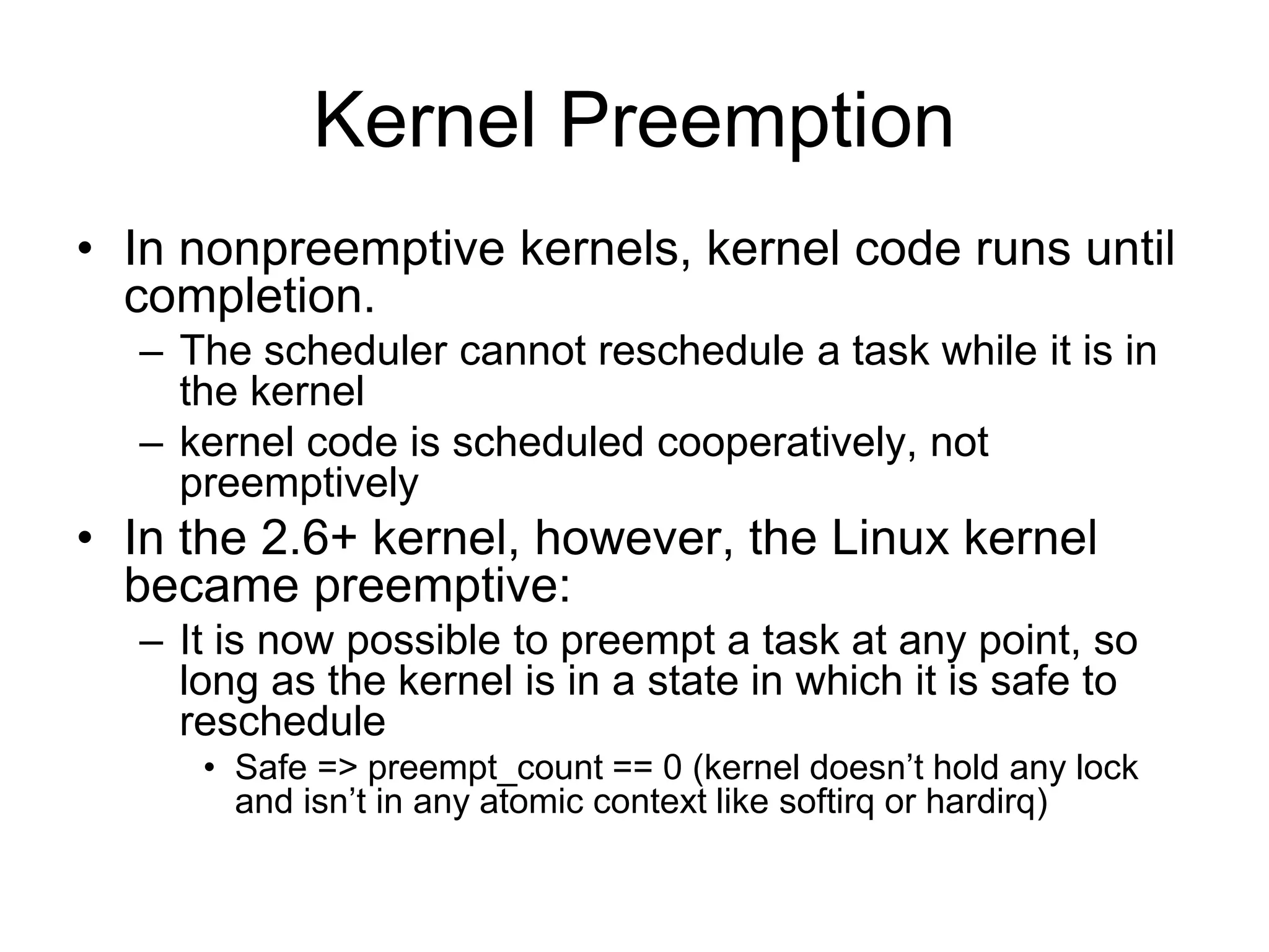 Kernel Preemption
• In nonpreemptive kernels, kernel code runs until
completion.
– The scheduler cannot reschedule a task while it is in
the kernel
– kernel code is scheduled cooperatively, not
preemptively
• In the 2.6+ kernel, however, the Linux kernel
became preemptive:
– It is now possible to preempt a task at any point, so
long as the kernel is in a state in which it is safe to
reschedule
• Safe => preempt_count == 0 (kernel doesn’t hold any lock
and isn’t in any atomic context like softirq or hardirq)
 